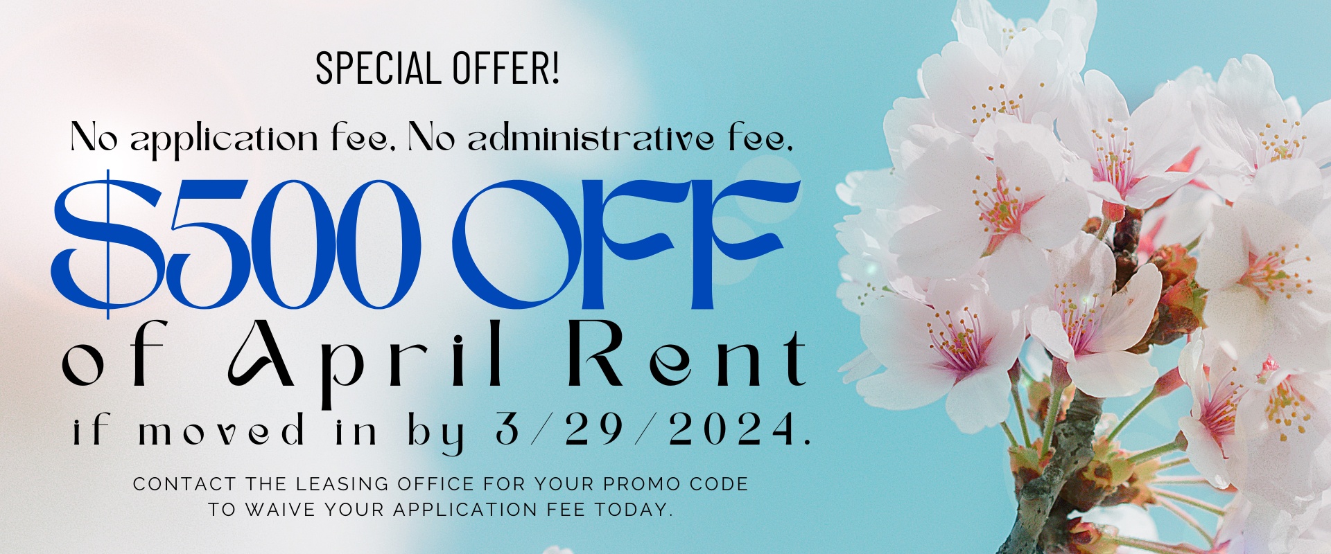No application fee, No administrative fee,   $500 off of April rent if moved in by 3/29/2024.   contact the leasing office for your promo code to waive your application fee today